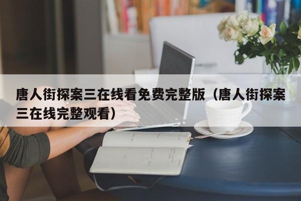 唐人街探案三在线看免费完整版（唐人街探案三在线完整观看）