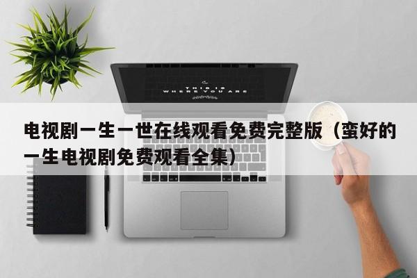 电视剧一生一世在线观看免费完整版（蛮好的一生电视剧免费观看全集）