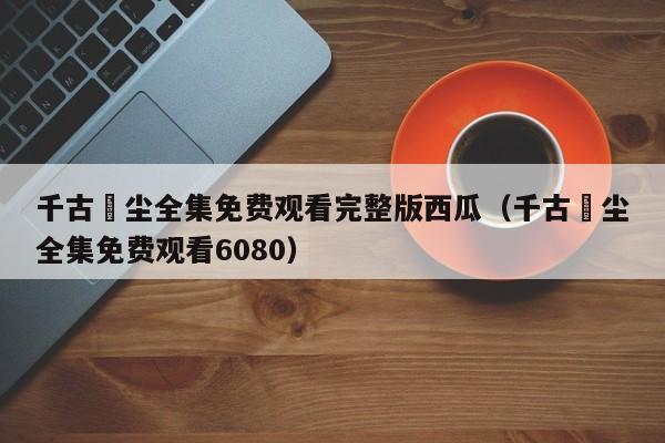 千古玦尘全集免费观看完整版西瓜(千古玦尘全集免费观看6080)