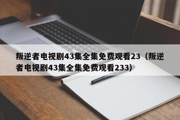 叛逆者电视剧43集全集免费观看23（叛逆者电视剧43集全集免费观看233）