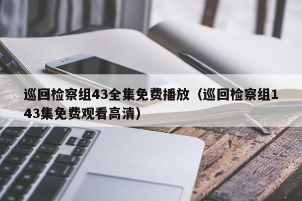 巡回检察组43全集免费播放（巡回检察组143集免费观看高清）