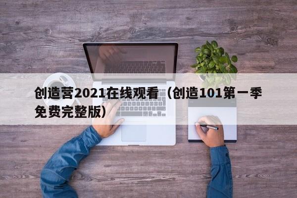创造营2021在线观看（创造101第一季免费完整版）
