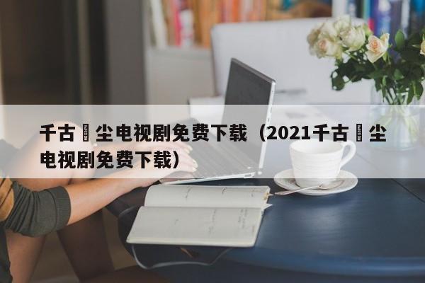 千古玦尘电视剧免费下载（2021千古玦尘电视剧免费下载）