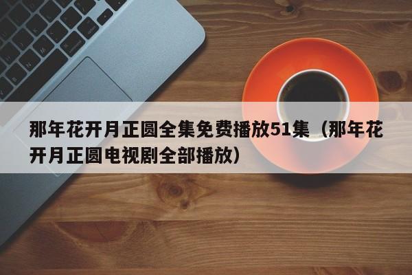 那年花开月正圆全集免费播放51集（那年花开月正圆电视剧全部播放）