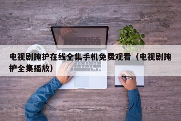 电视剧掩护在线全集手机免费观看（电视剧掩护全集播放）